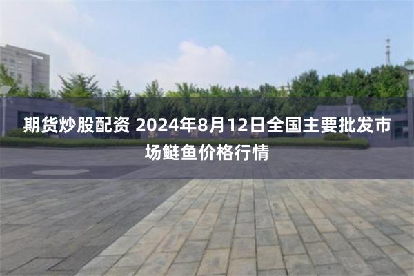 期货炒股配资 2024年8月12日全国主要批发市场鲢鱼价格行情