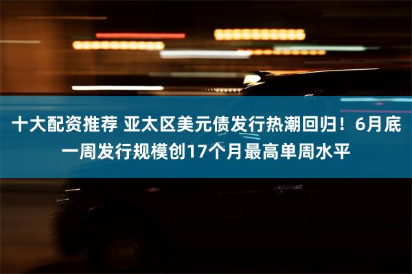 十大配资推荐 亚太区美元债发行热潮回归！6月底一周发行规模创17个月最高单周水平