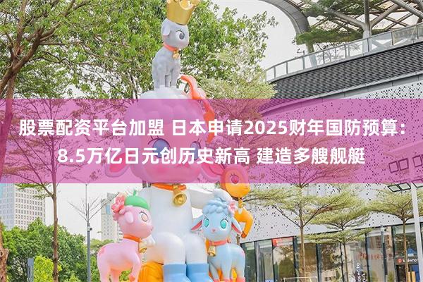 股票配资平台加盟 日本申请2025财年国防预算：8.5万亿日元创历史新高 建造多艘舰艇