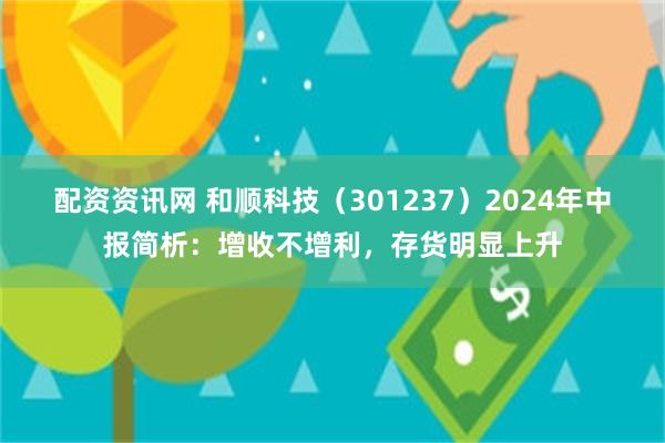 配资资讯网 和顺科技（301237）2024年中报简析：增收不增利，存货明显上升