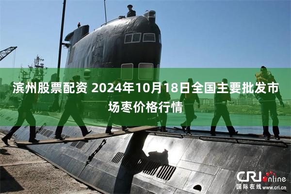 滨州股票配资 2024年10月18日全国主要批发市场枣价格行情