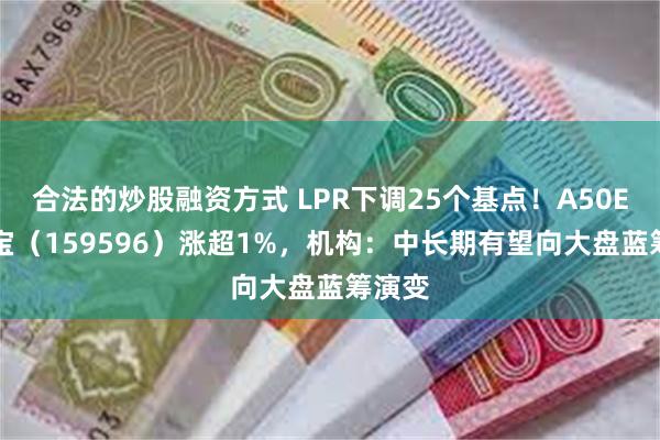 合法的炒股融资方式 LPR下调25个基点！A50ETF华宝（159596）涨超1%，机构：中长期有望向大盘蓝筹演变