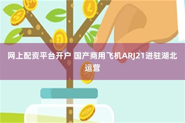 网上配资平台开户 国产商用飞机ARJ21进驻湖北运营