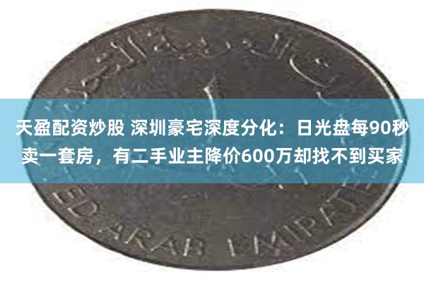 天盈配资炒股 深圳豪宅深度分化：日光盘每90秒卖一套房，有二手业主降价600万却找不到买家