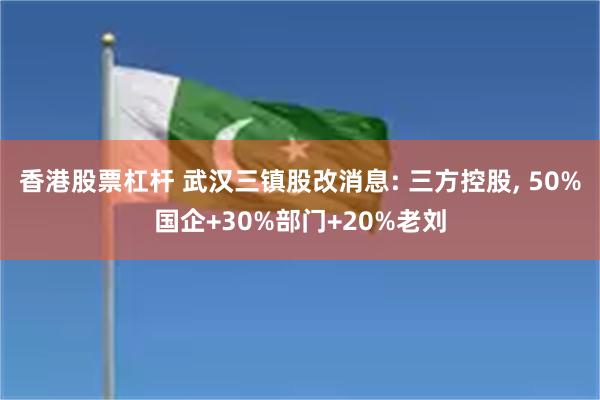 香港股票杠杆 武汉三镇股改消息: 三方控股, 50%国企+30%部门+20%老刘