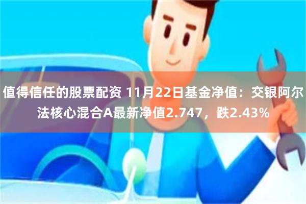 值得信任的股票配资 11月22日基金净值：交银阿尔法核心混合A最新净值2.747，跌2.43%