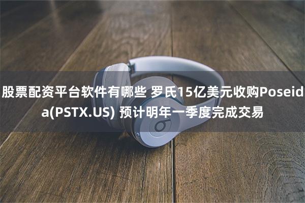 股票配资平台软件有哪些 罗氏15亿美元收购Poseida(PSTX.US) 预计明年一季度完成交易