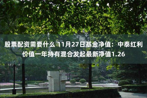 股票配资需要什么 11月27日基金净值：中泰红利价值一年持有混合发起最新净值1.26