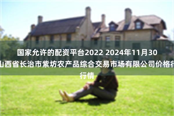 国家允许的配资平台2022 2024年11月30日山西省长治市紫坊农产品综合交易市场有限公司价格行情