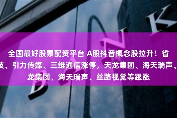 全国最好股票配资平台 A股抖音概念股拉升！省广集团、奥海科技、引力传媒、三维通信涨停，天龙集团、海天瑞声、丝路视觉等跟涨