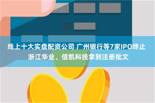 线上十大实盘配资公司 广州银行等7家IPO终止  浙江华业、信凯科技拿到注册批文