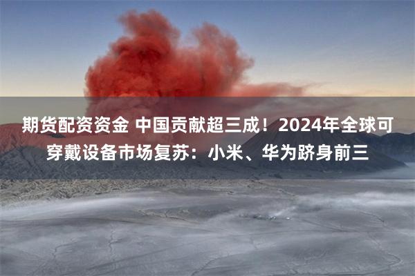 期货配资资金 中国贡献超三成！2024年全球可穿戴设备市场复苏：小米、华为跻身前三