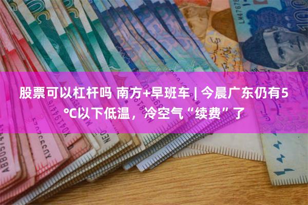 股票可以杠杆吗 南方+早班车 | 今晨广东仍有5℃以下低温，冷空气“续费”了