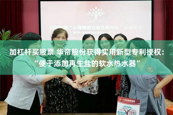 加杠杆买股票 华帝股份获得实用新型专利授权：“便于添加再生盐的软水热水器”