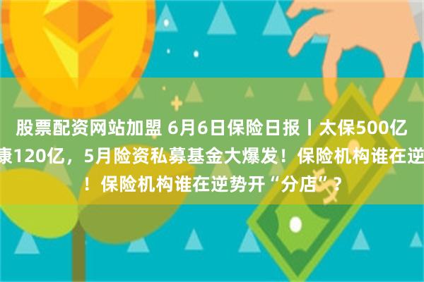 股票配资网站加盟 6月6日保险日报丨太保500亿平安300亿泰康120亿，5月险资私募基金大爆发！保险机构谁在逆势开“分店”？