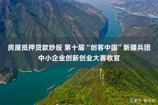房屋抵押贷款炒股 第十届“创客中国”新疆兵团中小企业创新创业大赛收官