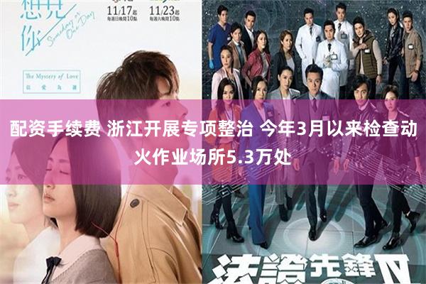 配资手续费 浙江开展专项整治 今年3月以来检查动火作业场所5.3万处