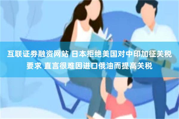 互联证劵融资网站 日本拒绝美国对中印加征关税要求 直言很难因进口俄油而提高关税