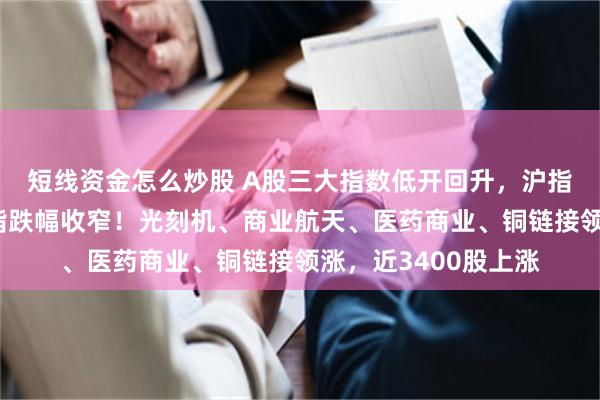 短线资金怎么炒股 A股三大指数低开回升，沪指拉升翻红，创业板指跌幅收窄！光刻机、商业航天、医药商业、铜链接领涨，近3400股上涨