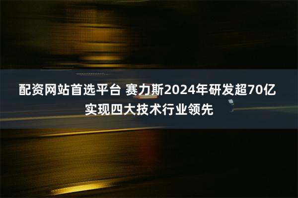 配资网站首选平台 赛力斯2024年研发超70亿 实现四大技术行业领先